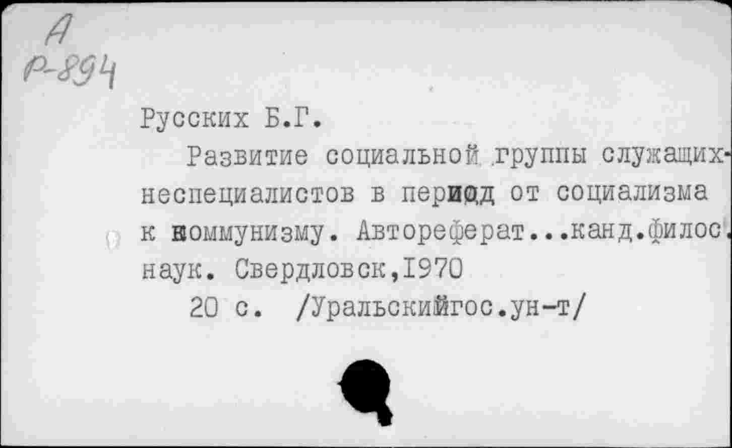 ﻿/7
Русских Б.Г.
Развитие социальной группы служащих-неспециалистов в перищд от социализма к коммунизму. Автореферат.. .канд.филос. наук. Свердловск,1970
20 с. /Уральскийгос.ун-т/